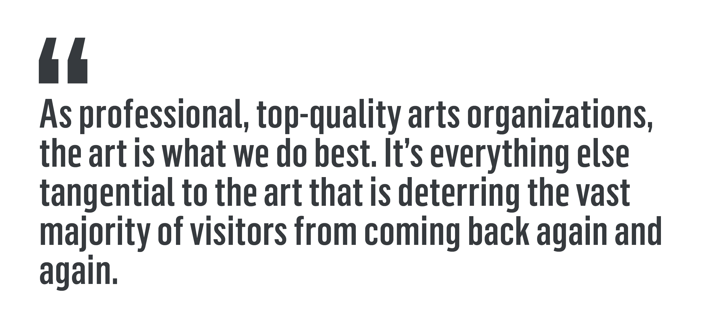 'As professional, top-quality arts organizations, the art is what we do best. It’s everything else tangential to the art that is deterring the vast majority of visitors from coming back again and again.'