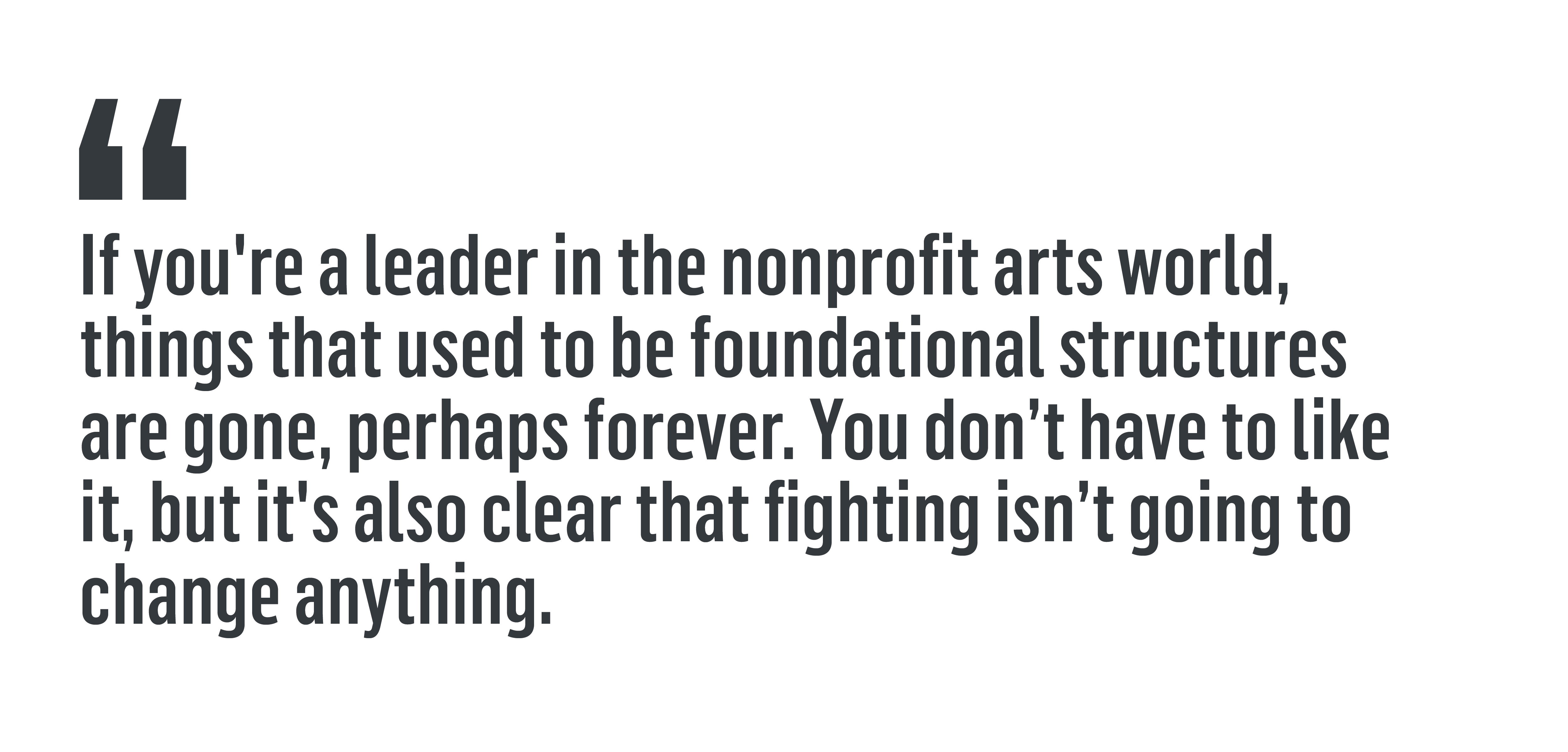 “If you're a leader in the nonprofit arts world, things that used to be foundational structures are gone, perhaps forever. You don’t have to like it, but it's also clear that fighting isn’t going to change anything.”
