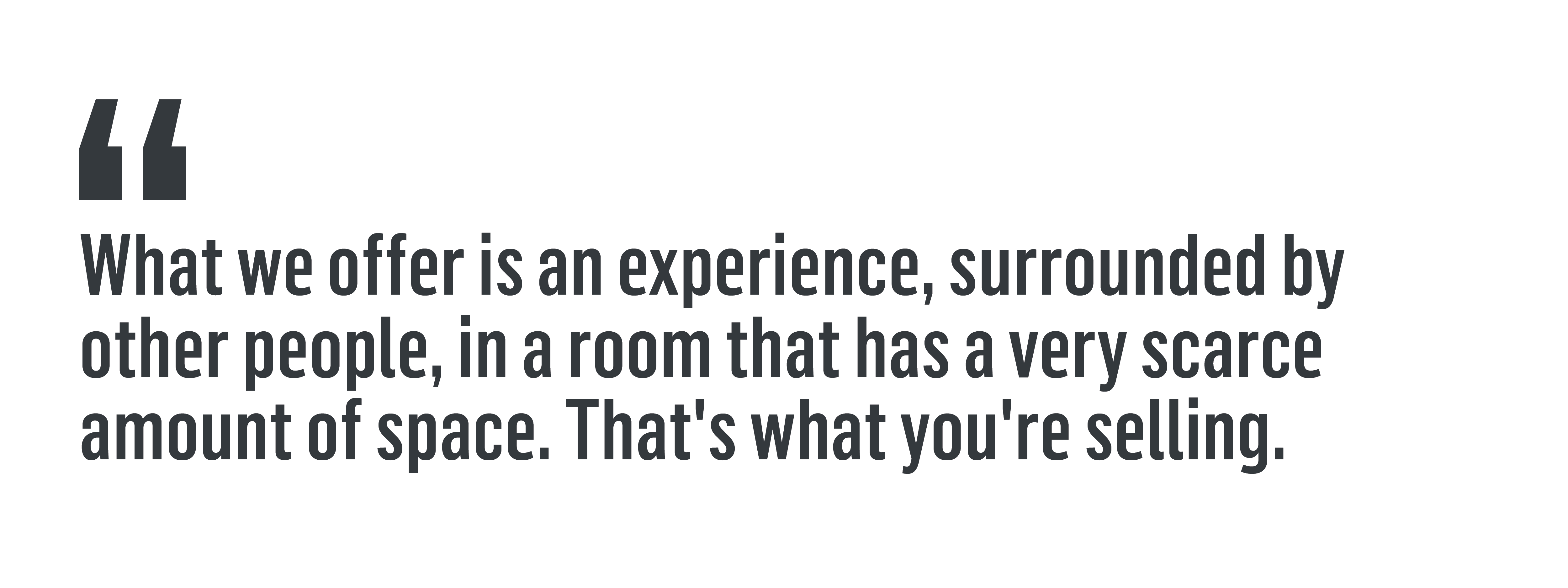 “What we offer is an experience, surrounded by other people, in a room that has a very scarce amount of space. That's what you're selling.”