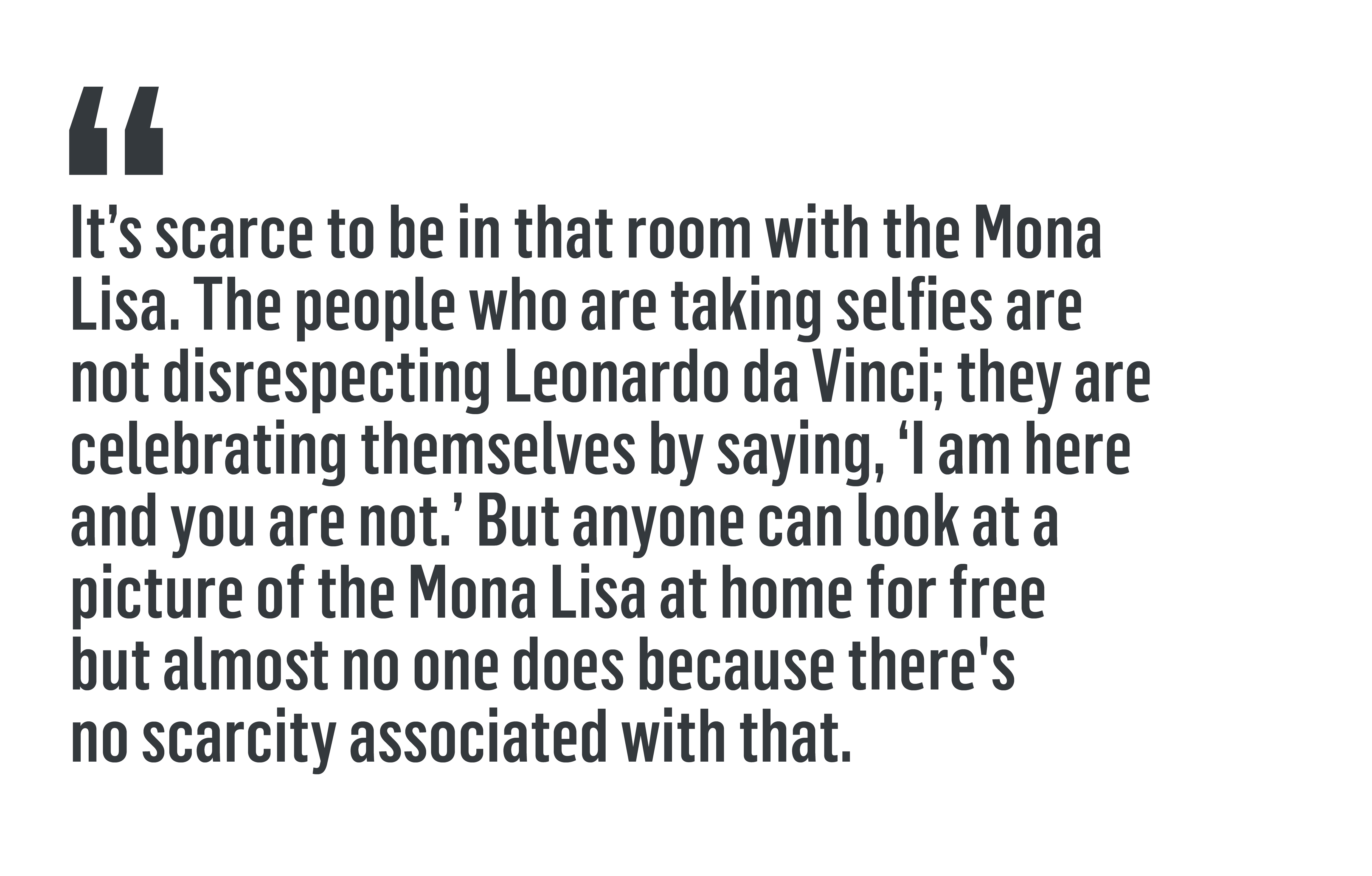 “It’s scarce to be in that room with the Mona Lisa. The people who are taking selfies are not disrespecting Leonardo da Vinci; they are celebrating themselves by saying, 'I am here and you are not.' But anyone can look at a picture of the Mona Lisa at home for free but almost no one does because there's no scarcity associated with that.”