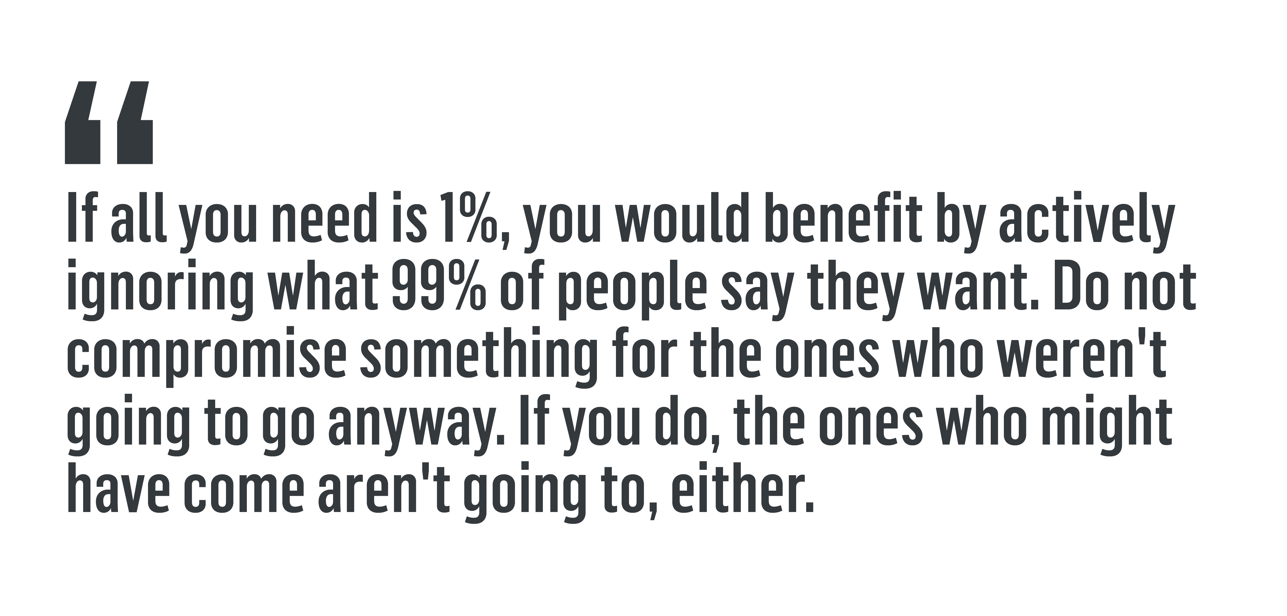 “If all you need is 1%, you would benefit by actively ignoring what 99% of people say they want. Do not compromise something for the ones who weren't going to go anyway. If you do, the ones who might have come aren't going to, either.”