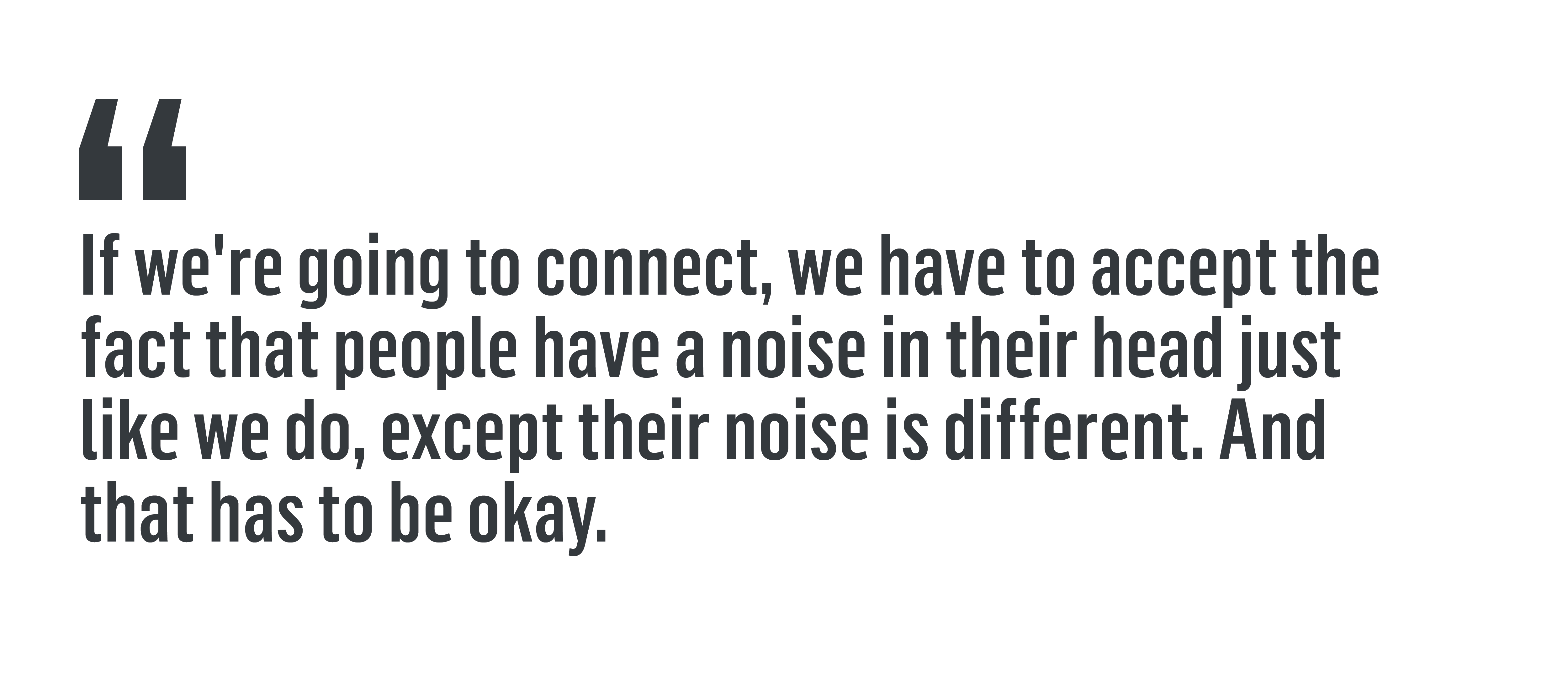 “If we're going to connect, we have to accept the fact that people have a noise in their head just like we do, except their noise is different. And that has to be okay.”