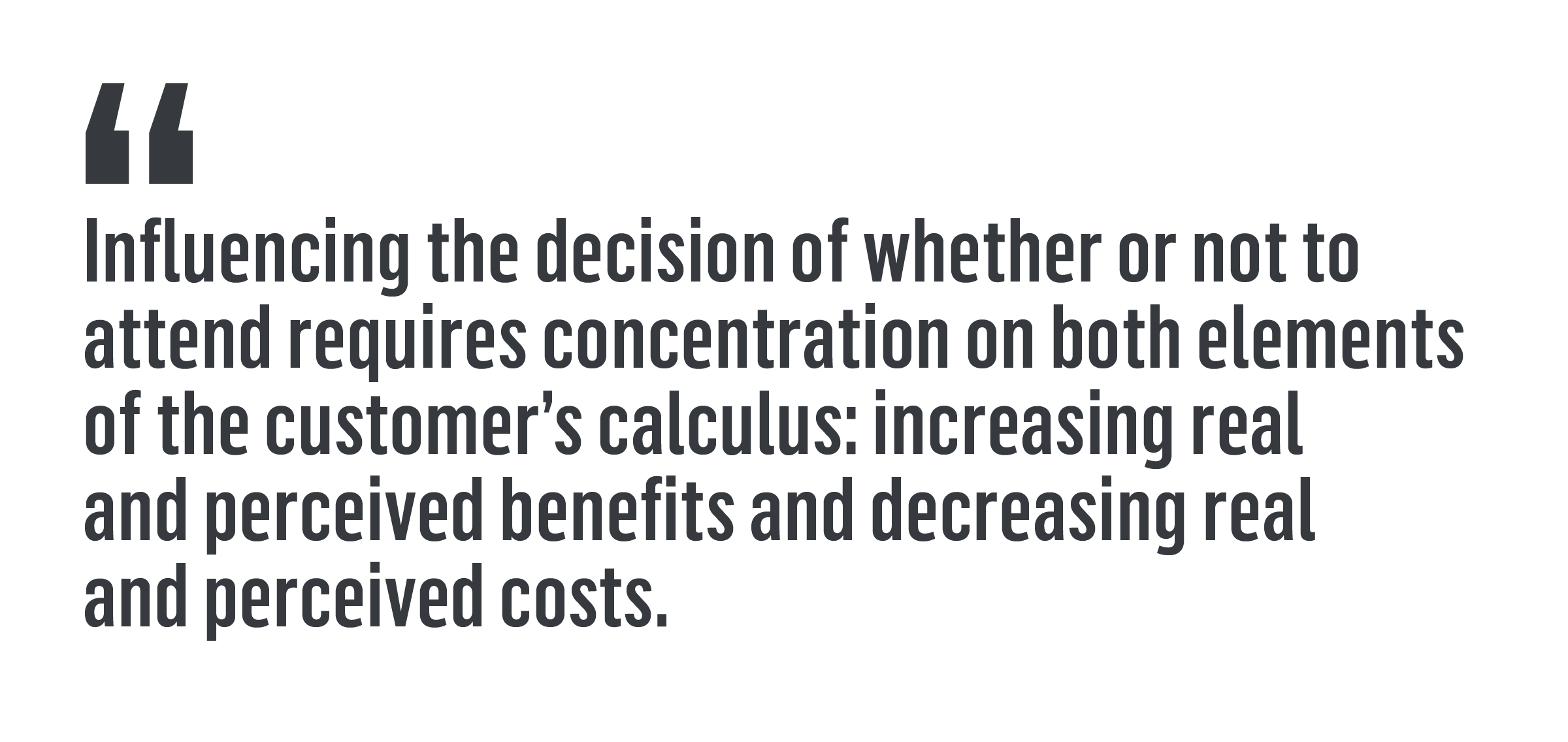 "Influencing the decision of whether or not to attend requires concentration on both elements of the customer’s calculus: increasing real and perceived benefits and decreasing real and perceived costs."